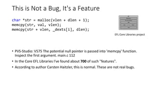This is Not a Bug, It's a Feature
• PVS-Studio: V575 The potential null pointer is passed into 'memcpy' function.
Inspect the first argument. main.c 112
• In the Core EFL Libraries I've found about 700 of such "features".
• According to author Carsten Haitzler, this is normal. These are not real bugs.
char *str = malloc(vlen + dlen + 1);
memcpy(str, val, vlen);
memcpy(str + vlen, _dexts[i], dlen);
EFL Core Libraries project
 