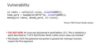 Vulnerability
• CVE-2017-6298: An issue was discovered in ytnef before 1.9.1. This is related to a
patch described as "1 of 9. Null Pointer Deref / calloc return value not checked."
• PVS-Studio: V575 The potential null pointer is passed into 'memcpy' function.
Inspect the first argument.
Yerase's TNEF Stream Reader project
vl->data = calloc(vl->size, sizeof(WORD));
temp_word = SwapWord((BYTE*)d, sizeof(WORD));
memcpy(vl->data, &temp_word, vl->size);
 