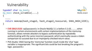 Vulnerability
• CVE-2012-2122: sql/password.c in Oracle MySQL 5.1.x before 5.1.63, ...... , when
running in certain environments with certain implementations of the memcmp
function, allows remote attackers to bypass authentication by repeatedly
authenticating with the same incorrect password, which eventually causes a token
comparison to succeed due to an improperly-checked return value.
• PVS-Studio: V642 Saving the 'memcmp' function result inside the 'char' type
variable is inappropriate. The significant bits could be lost breaking the program's
logic. password.c
MySQL project
typedef char my_bool;
my_bool check_scramble(....)
{
....
return memcmp(hash_stage2, hash_stage2_reassured, SHA1_HASH_SIZE);
}
 