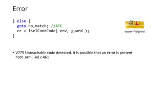 Error
• V779 Unreachable code detected. It is possible that an error is present.
host_arm_isel.c 461
} else {
goto no_match; //ATC
cc = iselCondCode( env, guard );
}
проект Valgrind
 