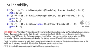 Vulnerability
• CVE-2014-1266: The SSLVerifySignedServerKeyExchange function in libsecurity_ssl/lib/sslKeyExchange.c in the
Secure Transport feature in the Data Security component in Apple iOS 6.x ............ does not check the
signature in a TLS Server Key Exchange message, which allows man-in-the-middle attackers to spoof SSL
servers by (1) using an arbitrary private key for the signing step or (2) omitting the signing step.
• V640 The code's operational logic does not correspond with its formatting. The statement is indented to the
right, but it is always executed. It is possible that curly brackets are missing.
• V779 Unreachable code detected. It is possible that an error is present
iOS project
if ((err = SSLHashSHA1.update(&hashCtx, &serverRandom)) != 0)
goto fail;
if ((err = SSLHashSHA1.update(&hashCtx, &signedParams)) != 0)
goto fail;
goto fail;
if ((err = SSLHashSHA1.final(&hashCtx, &hashOut)) != 0)
goto fail;
 