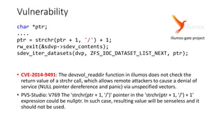 Vulnerability
• CVE-2014-9491: The devzvol_readdir function in illumos does not check the
return value of a strchr call, which allows remote attackers to cause a denial of
service (NULL pointer dereference and panic) via unspecified vectors.
• PVS-Studio: V769 The 'strchr(ptr + 1, '/')' pointer in the 'strchr(ptr + 1, '/') + 1'
expression could be nullptr. In such case, resulting value will be senseless and it
should not be used.
char *ptr;
....
ptr = strchr(ptr + 1, '/') + 1;
rw_exit(&sdvp->sdev_contents);
sdev_iter_datasets(dvp, ZFS_IOC_DATASET_LIST_NEXT, ptr);
Illumos-gate project
 