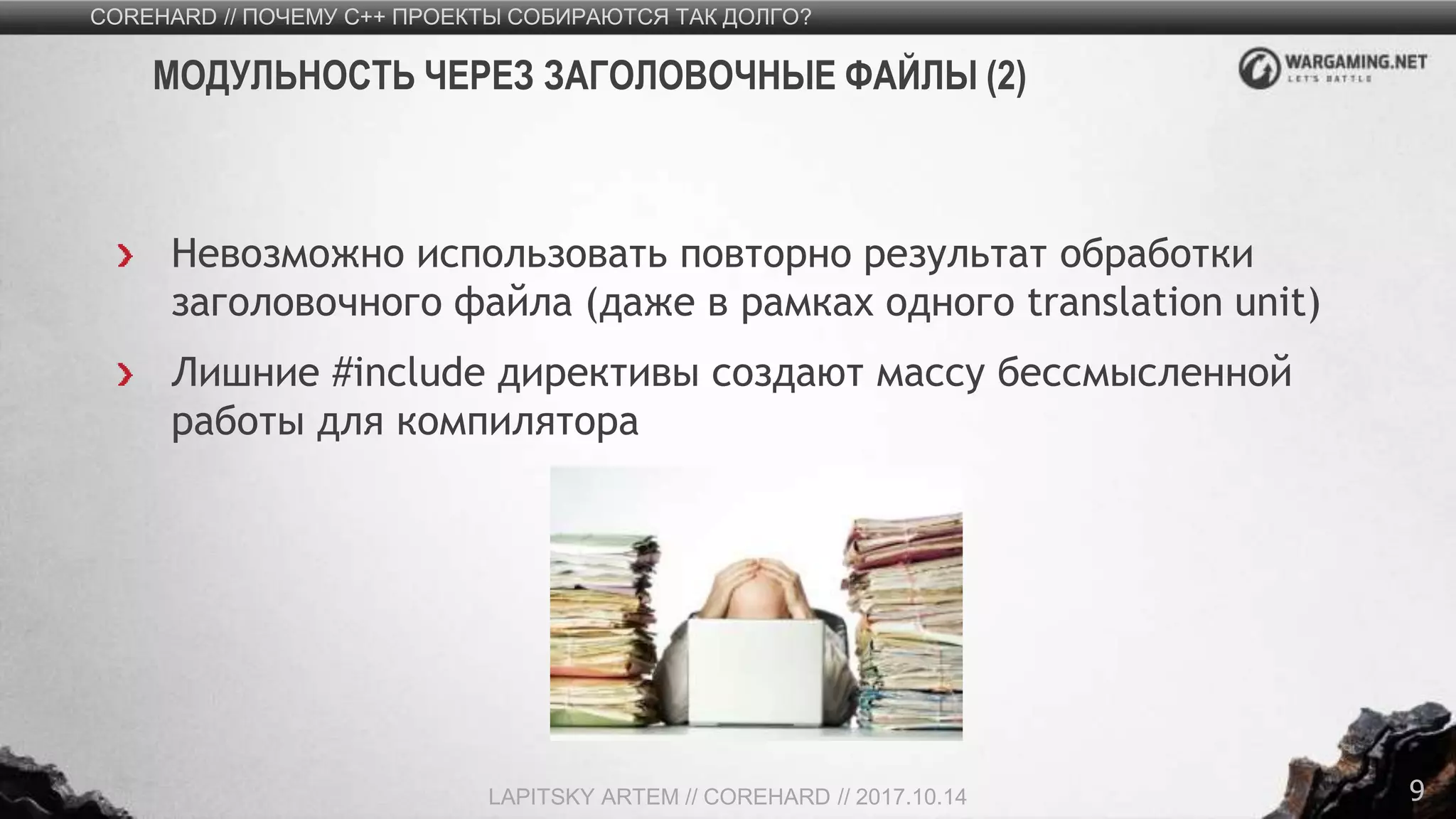 9
Невозможно использовать повторно результат обработки
заголовочного файла (даже в рамках одного translation unit)
Лишние #include директивы создают массу бессмысленной
работы для компилятора
COREHARD // ПОЧЕМУ C++ ПРОЕКТЫ СОБИРАЮТСЯ ТАК ДОЛГО?
LAPITSKY ARTEM // COREHARD // 2017.10.14
МОДУЛЬНОСТЬ ЧЕРЕЗ ЗАГОЛОВОЧНЫЕ ФАЙЛЫ (2)
 