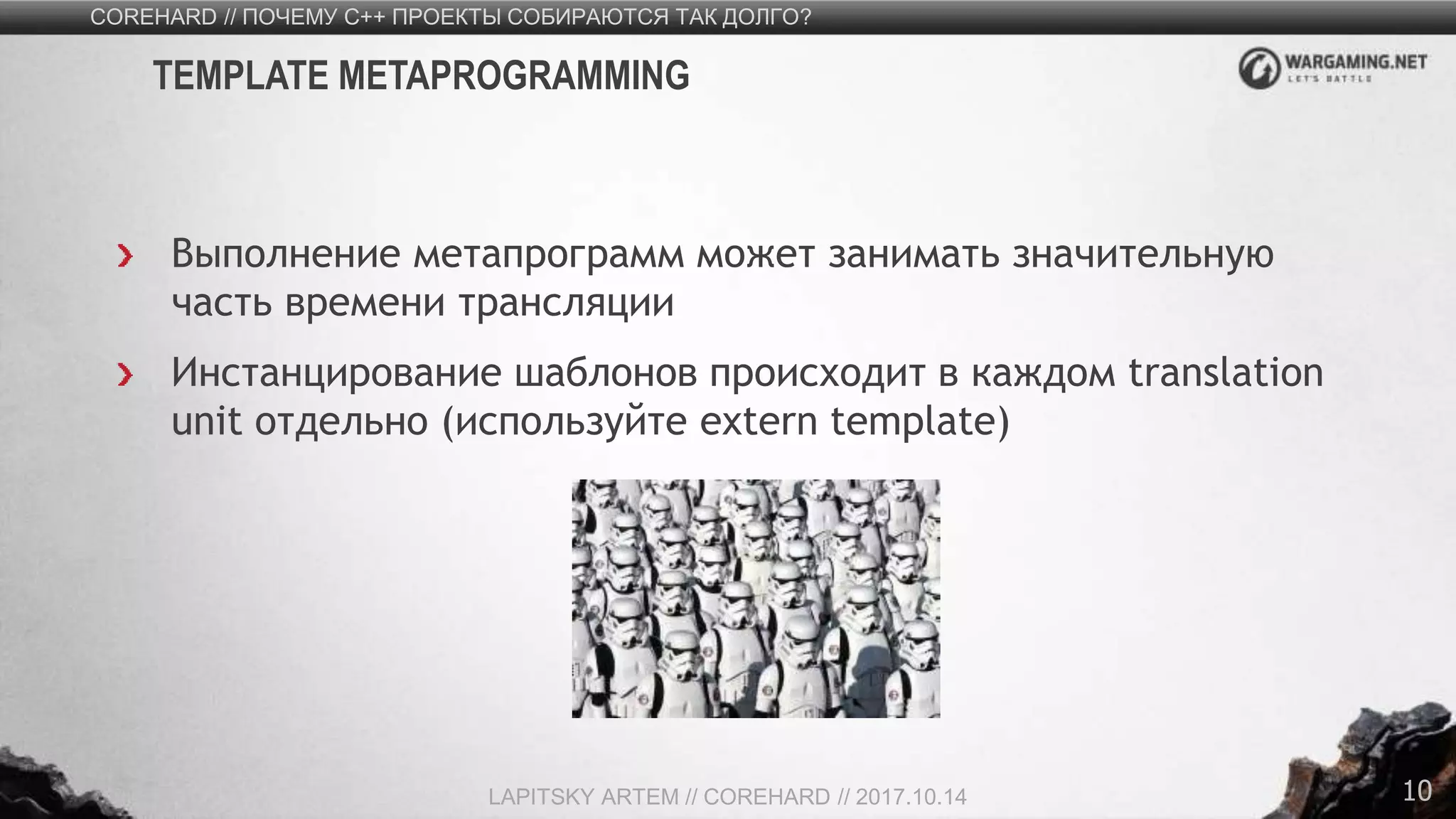 10
Выполнение метапрограмм может занимать значительную
часть времени трансляции
Инстанцирование шаблонов происходит в каждом translation
unit отдельно (используйте extern template)
COREHARD // ПОЧЕМУ C++ ПРОЕКТЫ СОБИРАЮТСЯ ТАК ДОЛГО?
LAPITSKY ARTEM // COREHARD // 2017.10.14
TEMPLATE METAPROGRAMMING
 