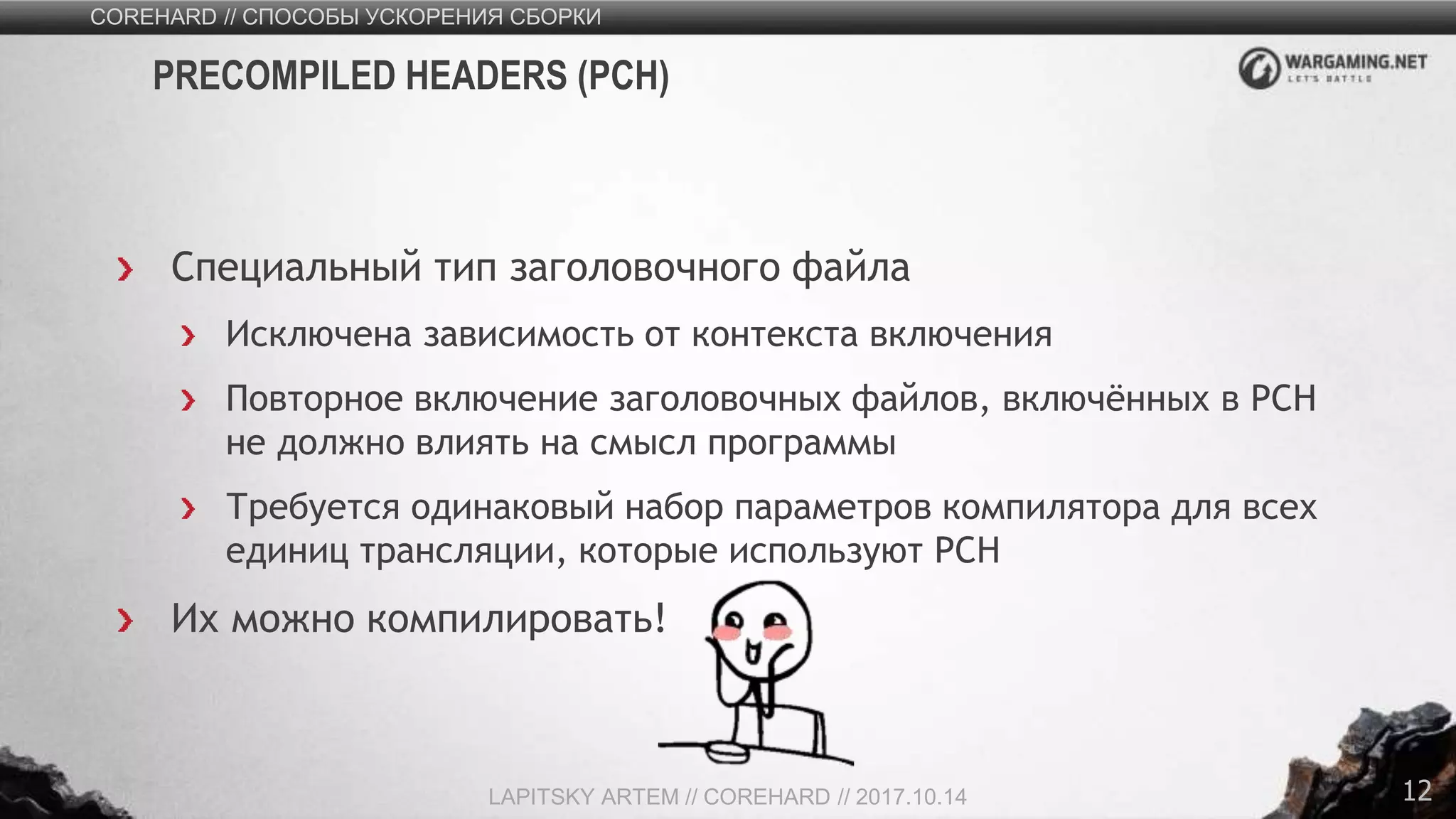 12
Специальный тип заголовочного файла
Исключена зависимость от контекста включения
Повторное включение заголовочных файлов, включённых в PCH
не должно влиять на смысл программы
Требуется одинаковый набор параметров компилятора для всех
единиц трансляции, которые используют PCH
Их можно компилировать!
COREHARD // СПОСОБЫ УСКОРЕНИЯ СБОРКИ
LAPITSKY ARTEM // COREHARD // 2017.10.14
PRECOMPILED HEADERS (PCH)
 