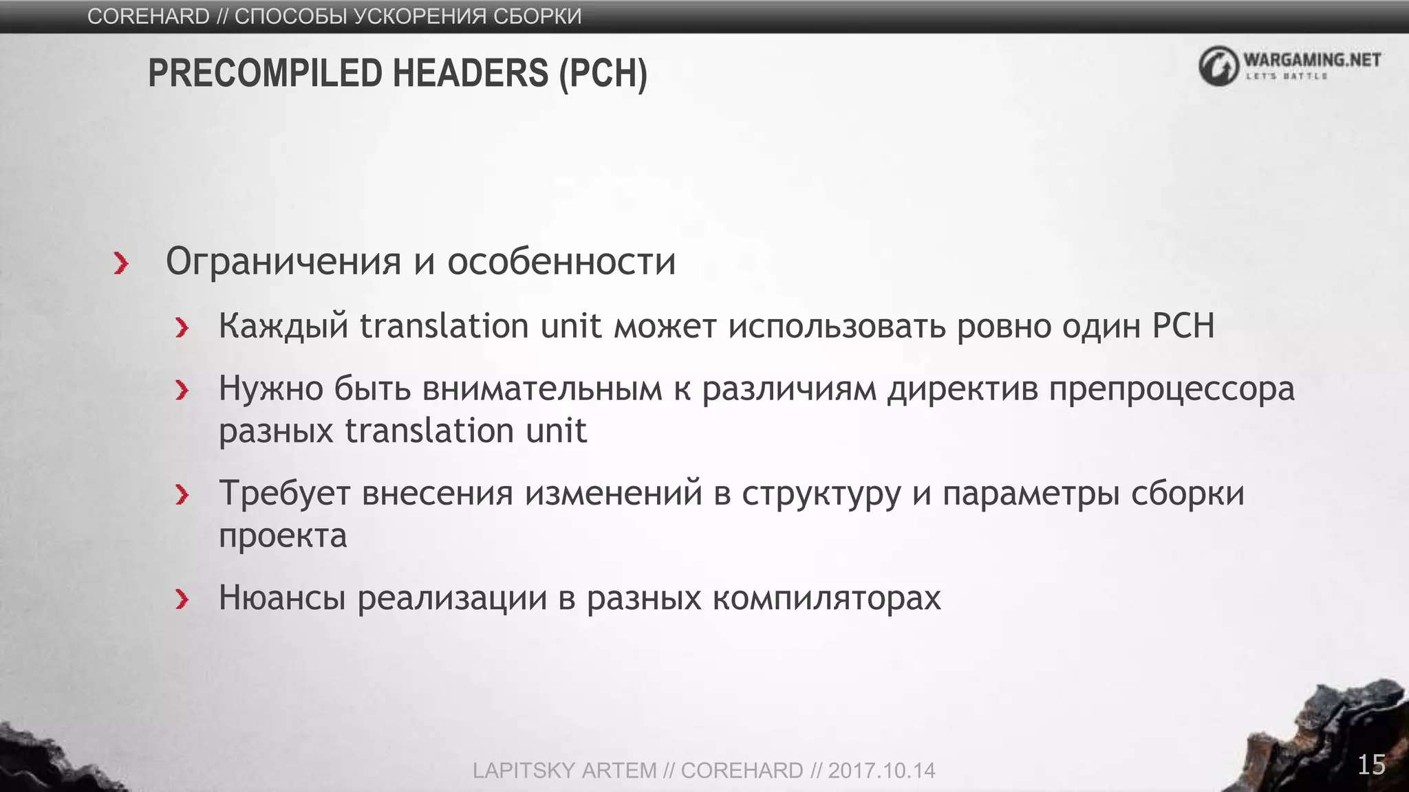 15
Ограничения и особенности
Каждый translation unit может использовать ровно один PСH
Нужно быть внимательным к различиям директив препроцессора
разных translation unit
Требует внесения изменений в структуру и параметры сборки
проекта
Нюансы реализации в разных компиляторах
COREHARD // СПОСОБЫ УСКОРЕНИЯ СБОРКИ
LAPITSKY ARTEM // COREHARD // 2017.10.14
PRECOMPILED HEADERS (PСH)
 