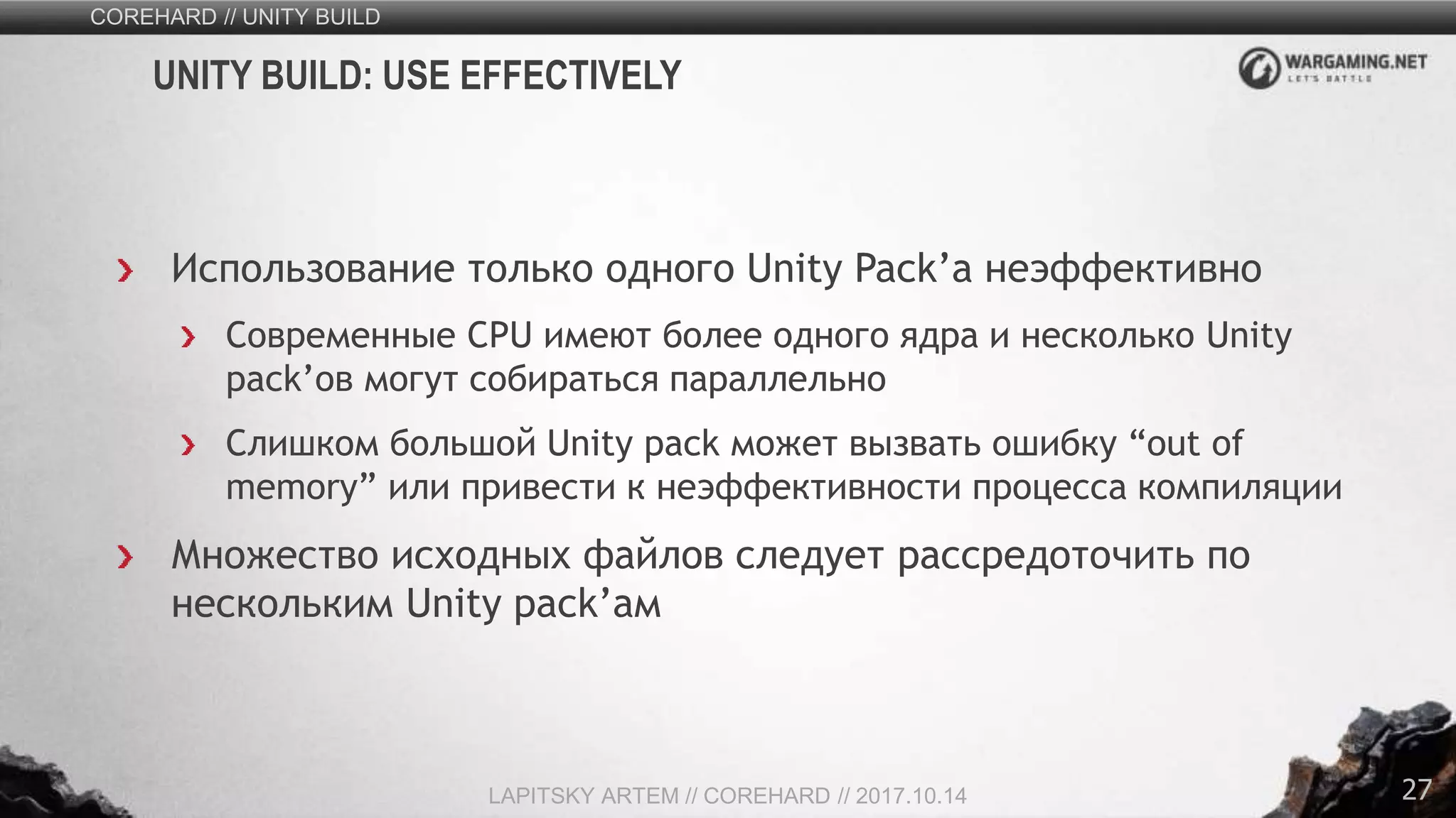 27
Использование только одного Unity Pack’а неэффективно
Современные CPU имеют более одного ядра и несколько Unity
pack’ов могут собираться параллельно
Слишком большой Unity pack может вызвать ошибку “out of
memory” или привести к неэффективности процесса компиляции
Множество исходных файлов следует рассредоточить по
нескольким Unity pack’ам
COREHARD // UNITY BUILD
LAPITSKY ARTEM // COREHARD // 2017.10.14
UNITY BUILD: USE EFFECTIVELY
 