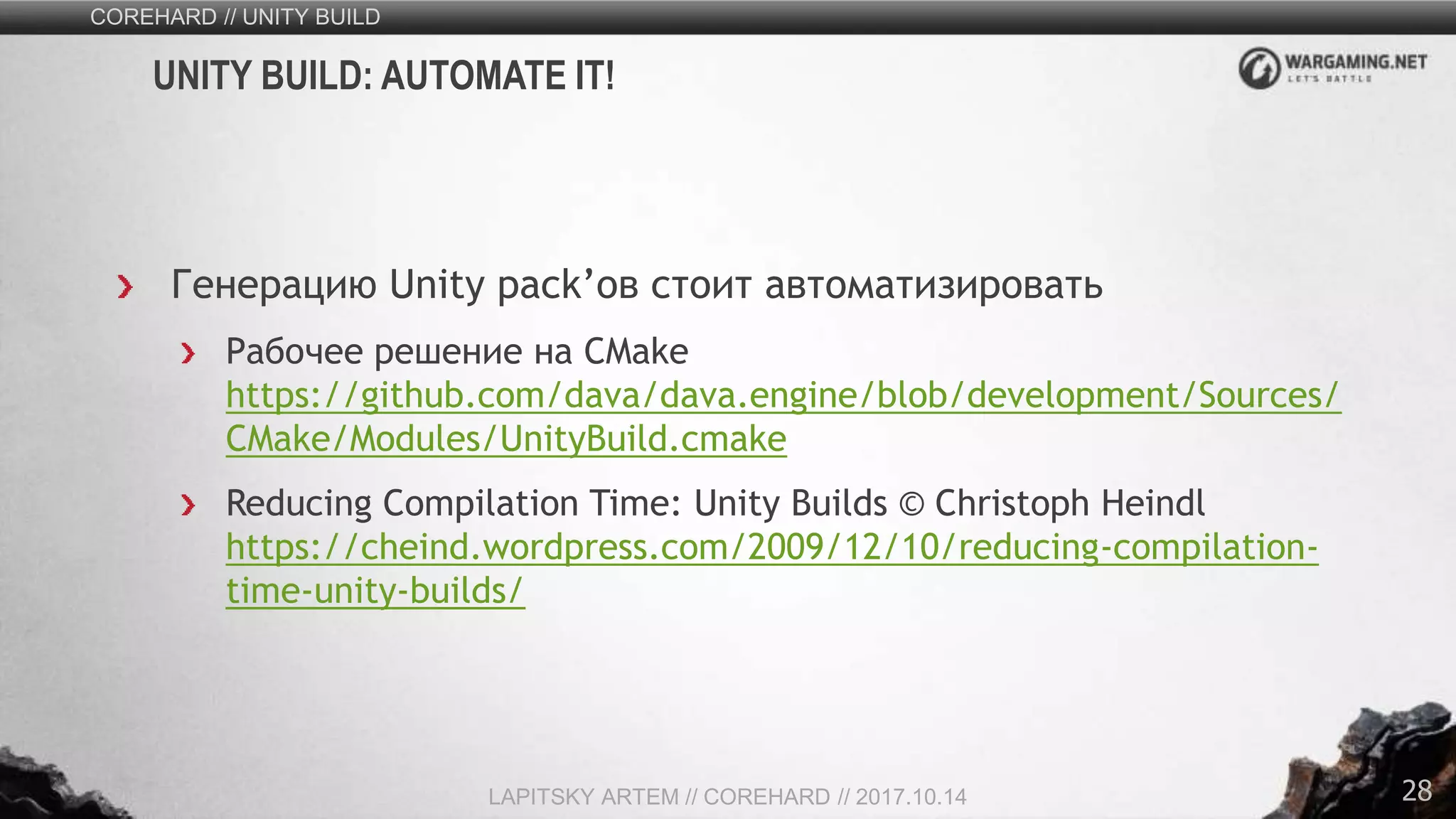 28
Генерацию Unity pack’ов стоит автоматизировать
Рабочее решение на CMake
https://github.com/dava/dava.engine/blob/development/Sources/
CMake/Modules/UnityBuild.cmake
Reducing Compilation Time: Unity Builds © Christoph Heindl
https://cheind.wordpress.com/2009/12/10/reducing-compilation-
time-unity-builds/
COREHARD // UNITY BUILD
LAPITSKY ARTEM // COREHARD // 2017.10.14
UNITY BUILD: AUTOMATE IT!
 
