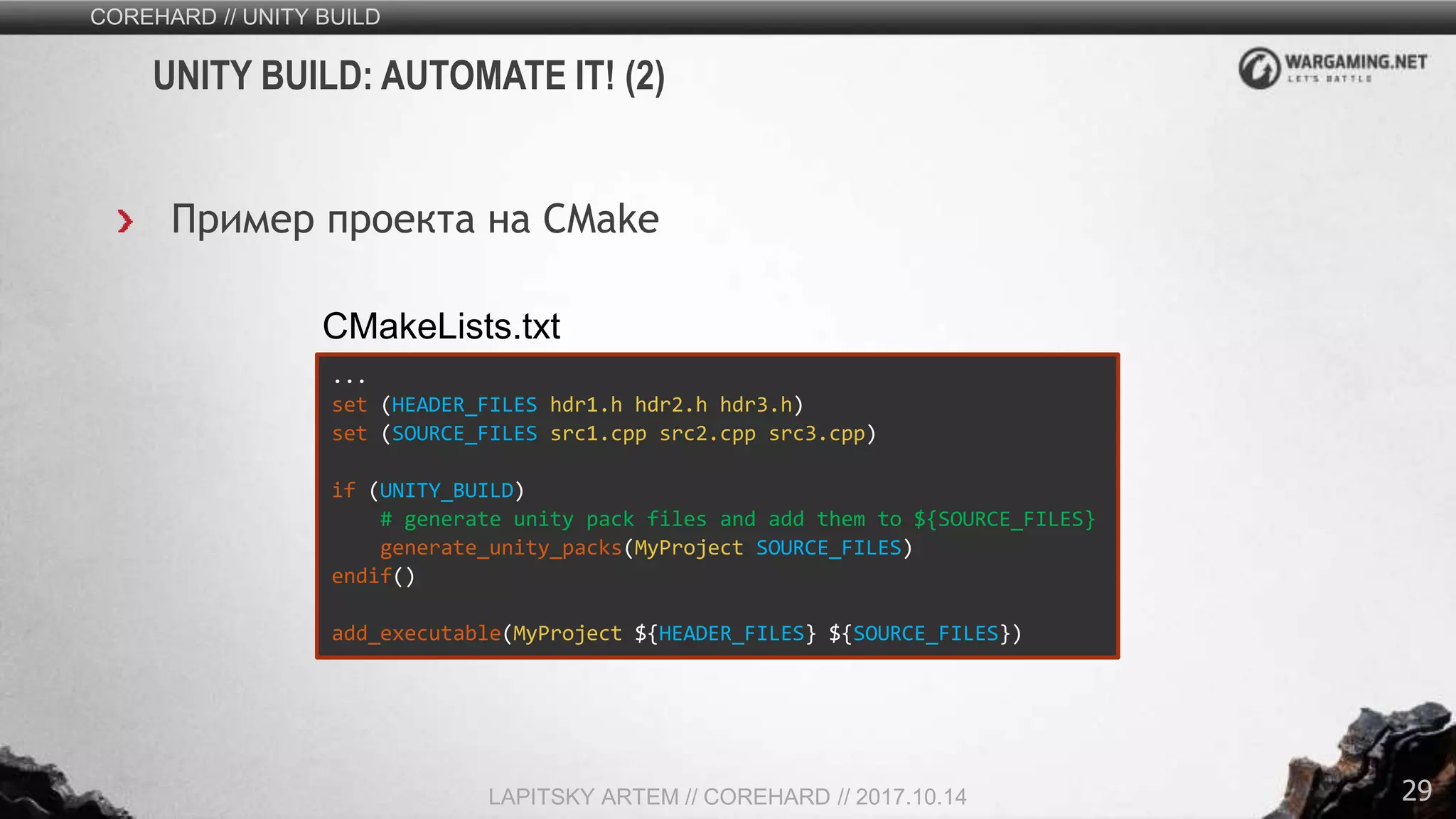 29
COREHARD // UNITY BUILD
LAPITSKY ARTEM // COREHARD // 2017.10.14
UNITY BUILD: AUTOMATE IT! (2)
Пример проекта на CMake
...
set (HEADER_FILES hdr1.h hdr2.h hdr3.h)
set (SOURCE_FILES src1.cpp src2.cpp src3.cpp)
if (UNITY_BUILD)
# generate unity pack files and add them to ${SOURCE_FILES}
generate_unity_packs(MyProject SOURCE_FILES)
endif()
add_executable(MyProject ${HEADER_FILES} ${SOURCE_FILES})
CMakeLists.txt
 