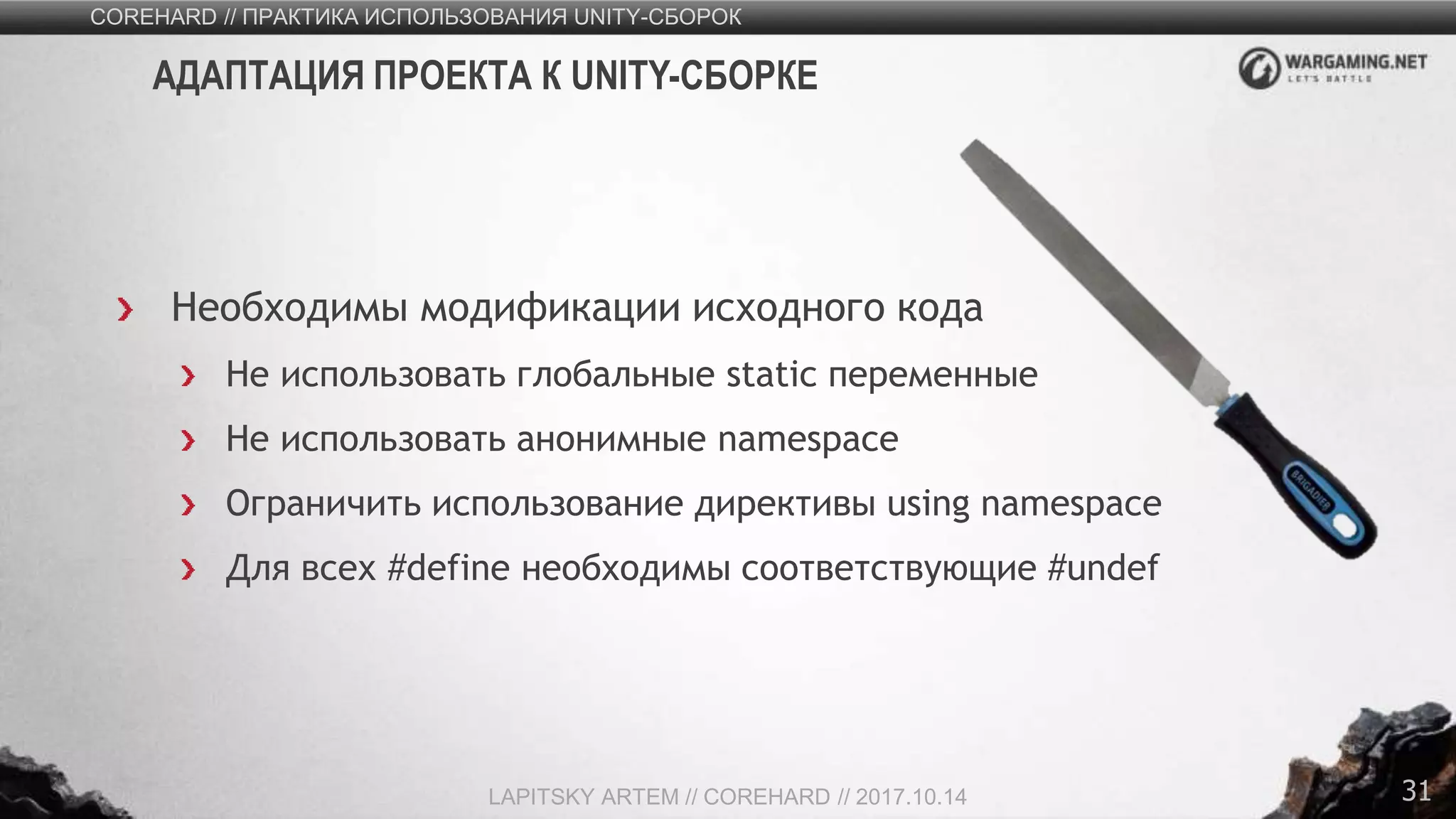 31
Необходимы модификации исходного кода
Не использовать глобальные static переменные
Не использовать анонимные namespace
Ограничить использование директивы using namespace
Для всех #define необходимы соответствующие #undef
COREHARD // ПРАКТИКА ИСПОЛЬЗОВАНИЯ UNITY-СБОРОК
LAPITSKY ARTEM // COREHARD // 2017.10.14
АДАПТАЦИЯ ПРОЕКТА К UNITY-СБОРКЕ
 