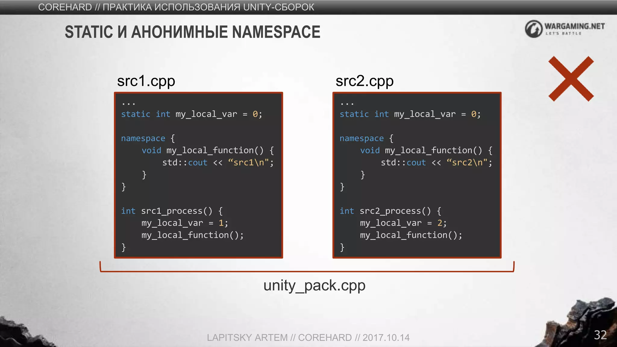 32
COREHARD // ПРАКТИКА ИСПОЛЬЗОВАНИЯ UNITY-СБОРОК
LAPITSKY ARTEM // COREHARD // 2017.10.14
STATIC И АНОНИМНЫЕ NAMESPACE
...
static int my_local_var = 0;
namespace {
void my_local_function() {
std::cout << “src1n";
}
}
int src1_process() {
my_local_var = 1;
my_local_function();
}
src1.cpp
...
static int my_local_var = 0;
namespace {
void my_local_function() {
std::cout << “src2n";
}
}
int src2_process() {
my_local_var = 2;
my_local_function();
}
src2.cpp
unity_pack.cpp
 