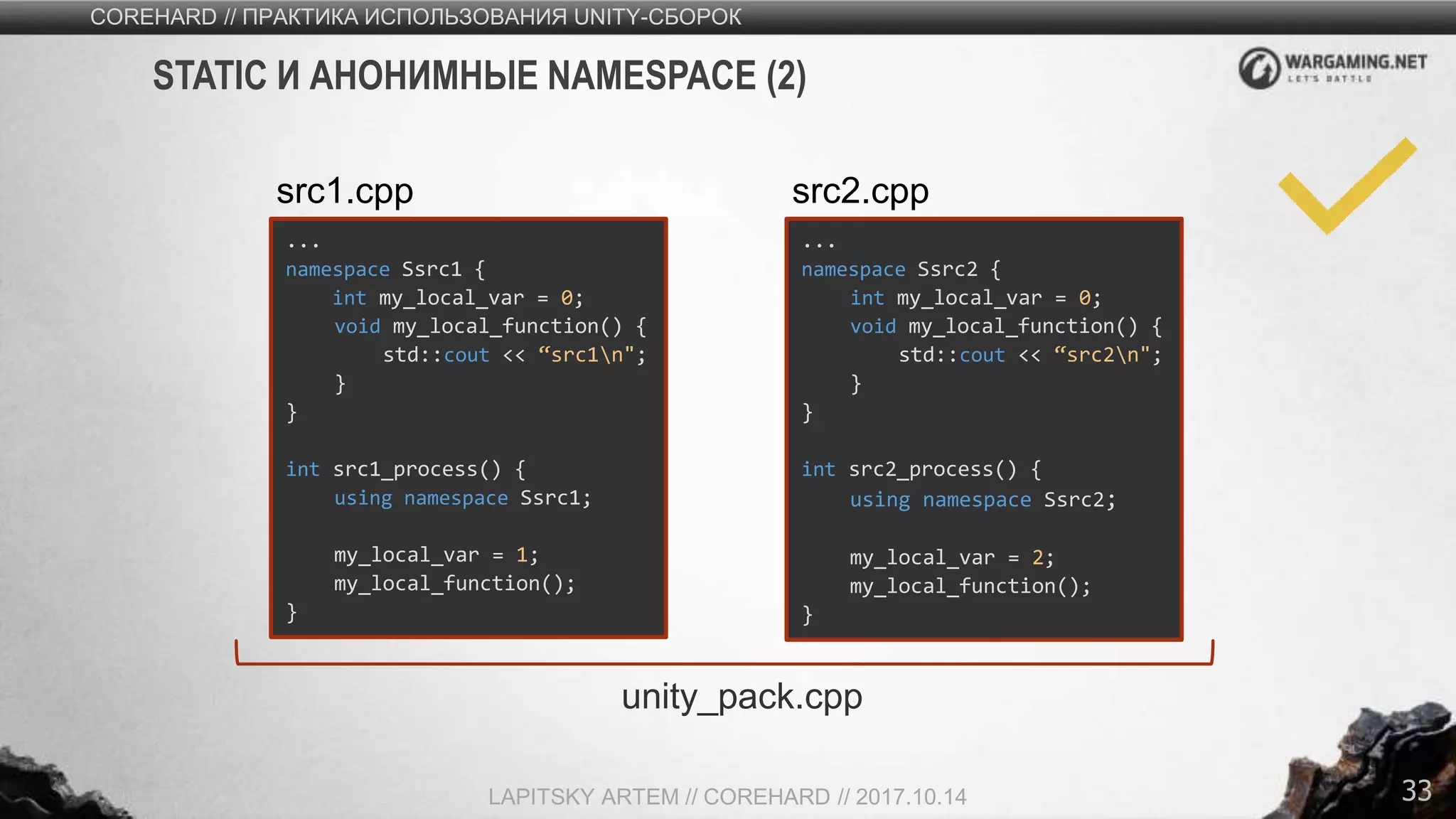33
COREHARD // ПРАКТИКА ИСПОЛЬЗОВАНИЯ UNITY-СБОРОК
LAPITSKY ARTEM // COREHARD // 2017.10.14
STATIC И АНОНИМНЫЕ NAMESPACE (2)
...
namespace Ssrc1 {
int my_local_var = 0;
void my_local_function() {
std::cout << “src1n";
}
}
int src1_process() {
using namespace Ssrc1;
my_local_var = 1;
my_local_function();
}
src1.cpp
...
namespace Ssrc2 {
int my_local_var = 0;
void my_local_function() {
std::cout << “src2n";
}
}
int src2_process() {
using namespace Ssrc2;
my_local_var = 2;
my_local_function();
}
src2.cpp
unity_pack.cpp
 