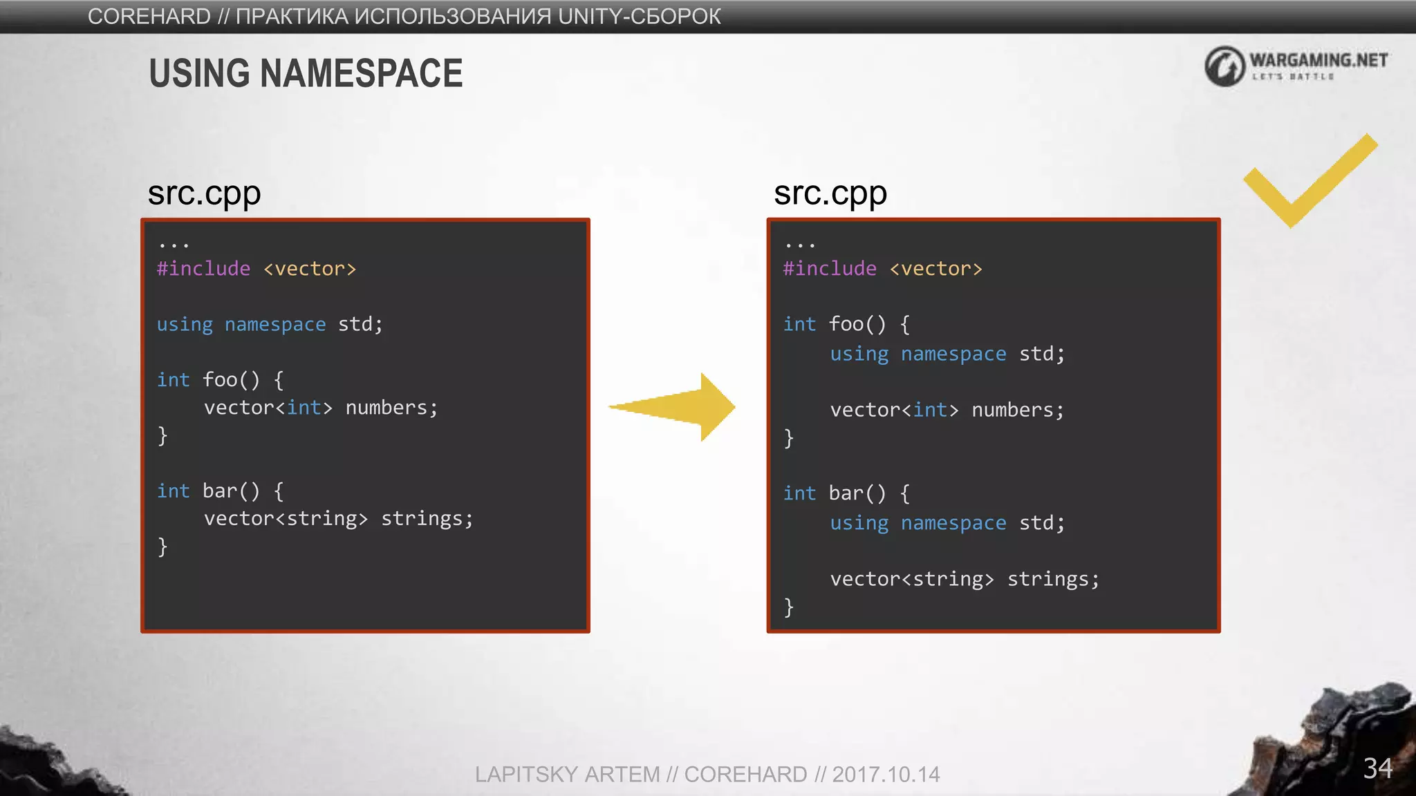 34
COREHARD // ПРАКТИКА ИСПОЛЬЗОВАНИЯ UNITY-СБОРОК
LAPITSKY ARTEM // COREHARD // 2017.10.14
USING NAMESPACE
...
#include <vector>
using namespace std;
int foo() {
vector<int> numbers;
}
int bar() {
vector<string> strings;
}
src.cpp
...
#include <vector>
int foo() {
using namespace std;
vector<int> numbers;
}
int bar() {
using namespace std;
vector<string> strings;
}
src.cpp
 