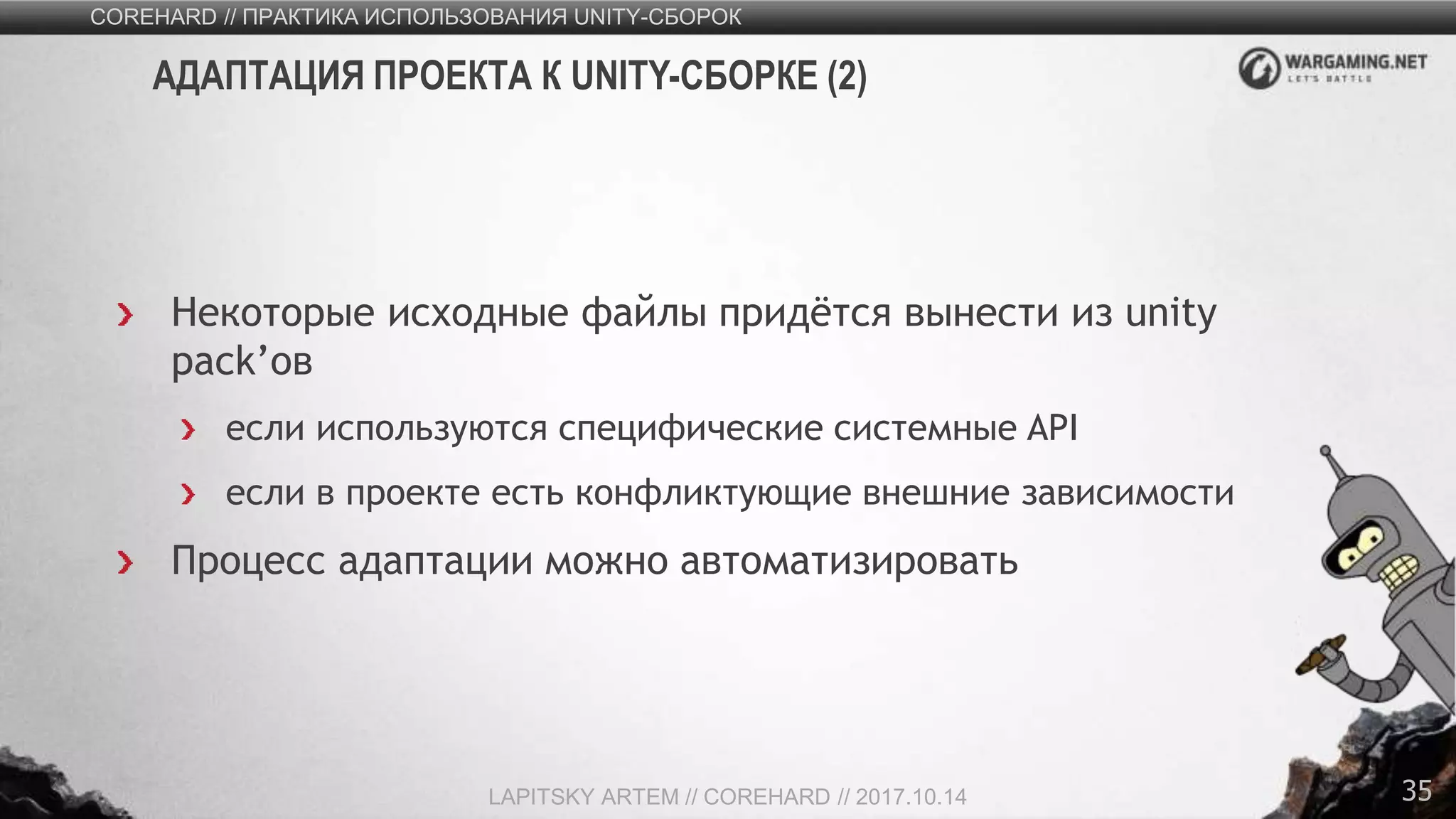 35
Некоторые исходные файлы придётся вынести из unity
pack’ов
если используются специфические системные API
если в проекте есть конфликтующие внешние зависимости
Процесс адаптации можно автоматизировать
COREHARD // ПРАКТИКА ИСПОЛЬЗОВАНИЯ UNITY-СБОРОК
LAPITSKY ARTEM // COREHARD // 2017.10.14
АДАПТАЦИЯ ПРОЕКТА К UNITY-СБОРКЕ (2)
 