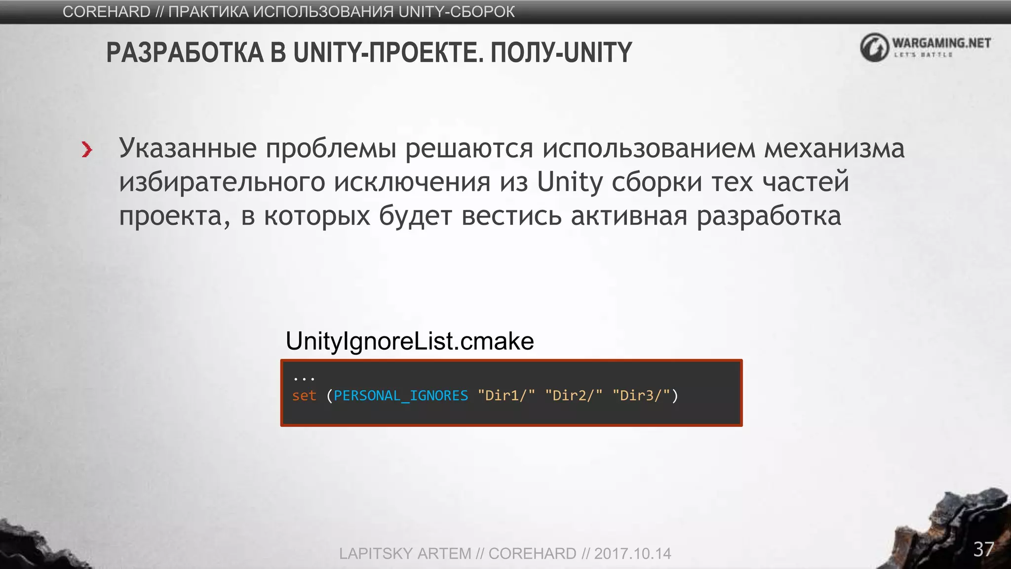 37
Указанные проблемы решаются использованием механизма
избирательного исключения из Unity сборки тех частей
проекта, в которых будет вестись активная разработка
COREHARD // ПРАКТИКА ИСПОЛЬЗОВАНИЯ UNITY-СБОРОК
LAPITSKY ARTEM // COREHARD // 2017.10.14
РАЗРАБОТКА В UNITY-ПРОЕКТЕ. ПОЛУ-UNITY
...
set (PERSONAL_IGNORES "Dir1/" "Dir2/" "Dir3/")
UnityIgnoreList.cmake
 