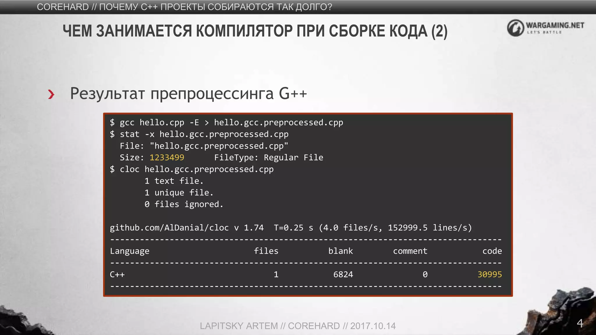 4
Результат препроцессинга G++
COREHARD // ПОЧЕМУ C++ ПРОЕКТЫ СОБИРАЮТСЯ ТАК ДОЛГО?
LAPITSKY ARTEM // COREHARD // 2017.10.14
ЧЕМ ЗАНИМАЕТСЯ КОМПИЛЯТОР ПРИ СБОРКЕ КОДА (2)
$ gcc hello.cpp -E > hello.gcc.preprocessed.cpp
$ stat -x hello.gcc.preprocessed.cpp
File: "hello.gcc.preprocessed.cpp"
Size: 1233499 FileType: Regular File
$ cloc hello.gcc.preprocessed.cpp
1 text file.
1 unique file.
0 files ignored.
github.com/AlDanial/cloc v 1.74 T=0.25 s (4.0 files/s, 152999.5 lines/s)
-------------------------------------------------------------------------------
Language files blank comment code
-------------------------------------------------------------------------------
C++ 1 6824 0 30995
-------------------------------------------------------------------------------
 