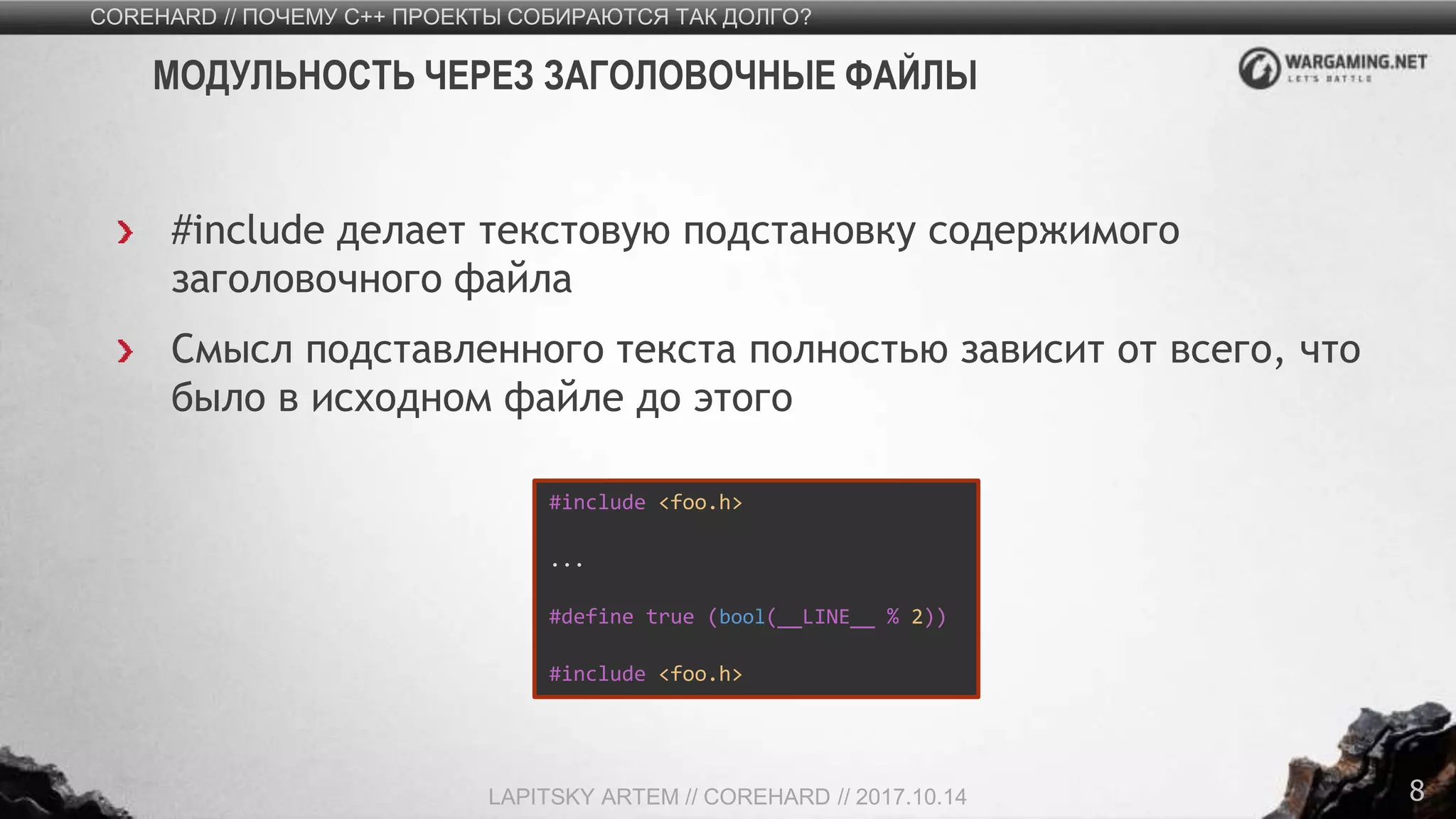 8
#include делает текстовую подстановку содержимого
заголовочного файла
Смысл подставленного текста полностью зависит от всего, что
было в исходном файле до этого
COREHARD // ПОЧЕМУ C++ ПРОЕКТЫ СОБИРАЮТСЯ ТАК ДОЛГО?
LAPITSKY ARTEM // COREHARD // 2017.10.14
МОДУЛЬНОСТЬ ЧЕРЕЗ ЗАГОЛОВОЧНЫЕ ФАЙЛЫ
#include <foo.h>
...
#define true (bool(__LINE__ % 2))
#include <foo.h>
 