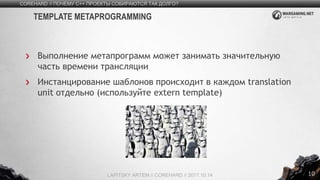 10
Выполнение метапрограмм может занимать значительную
часть времени трансляции
Инстанцирование шаблонов происходит в каждом translation
unit отдельно (используйте extern template)
COREHARD // ПОЧЕМУ C++ ПРОЕКТЫ СОБИРАЮТСЯ ТАК ДОЛГО?
LAPITSKY ARTEM // COREHARD // 2017.10.14
TEMPLATE METAPROGRAMMING
 