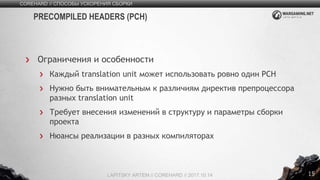 15
Ограничения и особенности
Каждый translation unit может использовать ровно один PСH
Нужно быть внимательным к различиям директив препроцессора
разных translation unit
Требует внесения изменений в структуру и параметры сборки
проекта
Нюансы реализации в разных компиляторах
COREHARD // СПОСОБЫ УСКОРЕНИЯ СБОРКИ
LAPITSKY ARTEM // COREHARD // 2017.10.14
PRECOMPILED HEADERS (PСH)
 