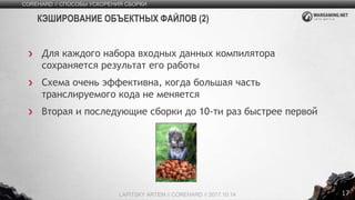 17
Для каждого набора входных данных компилятора
сохраняется результат его работы
Схема очень эффективна, когда большая часть
транслируемого кода не меняется
Вторая и последующие сборки до 10-ти раз быстрее первой
COREHARD // СПОСОБЫ УСКОРЕНИЯ СБОРКИ
LAPITSKY ARTEM // COREHARD // 2017.10.14
КЭШИРОВАНИЕ ОБЪЕКТНЫХ ФАЙЛОВ (2)
 