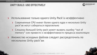 27
Использование только одного Unity Pack’а неэффективно
Современные CPU имеют более одного ядра и несколько Unity
pack’ов могут собираться параллельно
Слишком большой Unity pack может вызвать ошибку “out of
memory” или привести к неэффективности процесса компиляции
Множество исходных файлов следует рассредоточить по
нескольким Unity pack’ам
COREHARD // UNITY BUILD
LAPITSKY ARTEM // COREHARD // 2017.10.14
UNITY BUILD: USE EFFECTIVELY
 