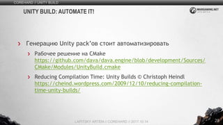 28
Генерацию Unity pack’ов стоит автоматизировать
Рабочее решение на CMake
https://github.com/dava/dava.engine/blob/development/Sources/
CMake/Modules/UnityBuild.cmake
Reducing Compilation Time: Unity Builds © Christoph Heindl
https://cheind.wordpress.com/2009/12/10/reducing-compilation-
time-unity-builds/
COREHARD // UNITY BUILD
LAPITSKY ARTEM // COREHARD // 2017.10.14
UNITY BUILD: AUTOMATE IT!
 