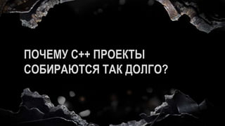 ПОЧЕМУ C++ ПРОЕКТЫ
СОБИРАЮТСЯ ТАК ДОЛГО?
 