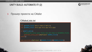 29
COREHARD // UNITY BUILD
LAPITSKY ARTEM // COREHARD // 2017.10.14
UNITY BUILD: AUTOMATE IT! (2)
Пример проекта на CMake
...
set (HEADER_FILES hdr1.h hdr2.h hdr3.h)
set (SOURCE_FILES src1.cpp src2.cpp src3.cpp)
if (UNITY_BUILD)
# generate unity pack files and add them to ${SOURCE_FILES}
generate_unity_packs(MyProject SOURCE_FILES)
endif()
add_executable(MyProject ${HEADER_FILES} ${SOURCE_FILES})
CMakeLists.txt
 