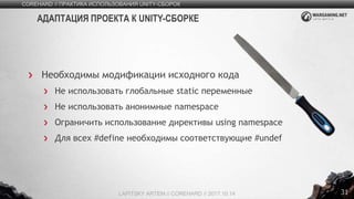 31
Необходимы модификации исходного кода
Не использовать глобальные static переменные
Не использовать анонимные namespace
Ограничить использование директивы using namespace
Для всех #define необходимы соответствующие #undef
COREHARD // ПРАКТИКА ИСПОЛЬЗОВАНИЯ UNITY-СБОРОК
LAPITSKY ARTEM // COREHARD // 2017.10.14
АДАПТАЦИЯ ПРОЕКТА К UNITY-СБОРКЕ
 