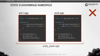 32
COREHARD // ПРАКТИКА ИСПОЛЬЗОВАНИЯ UNITY-СБОРОК
LAPITSKY ARTEM // COREHARD // 2017.10.14
STATIC И АНОНИМНЫЕ NAMESPACE
...
static int my_local_var = 0;
namespace {
void my_local_function() {
std::cout << “src1n";
}
}
int src1_process() {
my_local_var = 1;
my_local_function();
}
src1.cpp
...
static int my_local_var = 0;
namespace {
void my_local_function() {
std::cout << “src2n";
}
}
int src2_process() {
my_local_var = 2;
my_local_function();
}
src2.cpp
unity_pack.cpp
 