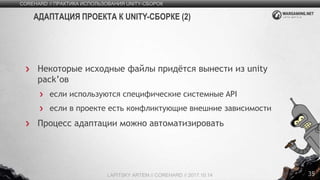 35
Некоторые исходные файлы придётся вынести из unity
pack’ов
если используются специфические системные API
если в проекте есть конфликтующие внешние зависимости
Процесс адаптации можно автоматизировать
COREHARD // ПРАКТИКА ИСПОЛЬЗОВАНИЯ UNITY-СБОРОК
LAPITSKY ARTEM // COREHARD // 2017.10.14
АДАПТАЦИЯ ПРОЕКТА К UNITY-СБОРКЕ (2)
 