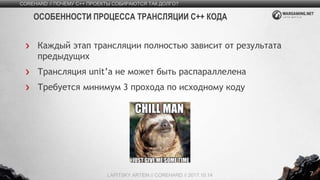 7
Каждый этап трансляции полностью зависит от результата
предыдущих
Трансляция unit’а не может быть распараллелена
Требуется минимум 3 прохода по исходному коду
COREHARD // ПОЧЕМУ C++ ПРОЕКТЫ СОБИРАЮТСЯ ТАК ДОЛГО?
LAPITSKY ARTEM // COREHARD // 2017.10.14
ОСОБЕННОСТИ ПРОЦЕССА ТРАНСЛЯЦИИ C++ КОДА
 