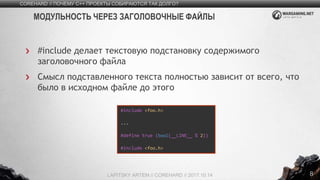 8
#include делает текстовую подстановку содержимого
заголовочного файла
Смысл подставленного текста полностью зависит от всего, что
было в исходном файле до этого
COREHARD // ПОЧЕМУ C++ ПРОЕКТЫ СОБИРАЮТСЯ ТАК ДОЛГО?
LAPITSKY ARTEM // COREHARD // 2017.10.14
МОДУЛЬНОСТЬ ЧЕРЕЗ ЗАГОЛОВОЧНЫЕ ФАЙЛЫ
#include <foo.h>
...
#define true (bool(__LINE__ % 2))
#include <foo.h>
 