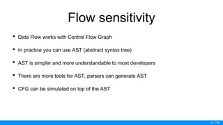 / 50
Flow sensitivity
• Data Flow works with Control Flow Graph
• In practice you can use AST (abstract syntax tree)
• AST is simpler and more understandable to most developers
• There are more tools for AST, parsers can generate AST
• CFG can be simulated on top of the AST
12
 