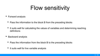 / 50
Flow sensitivity
• Forward analysis
• Pass the information to the block B from the preceding blocks
• It suits well for calculating the values of variables and determining reaching
definitions
• Backward analysis
• Pass the information from the block B to the preceding blocks
• It suits well for live variable analysis
13
 