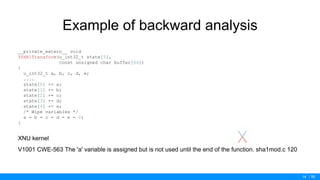 / 50
Example of backward analysis
__private_extern__ void
YSHA1Transform(u_int32_t state[5],
const unsigned char buffer[64])
{
u_int32_t a, b, c, d, e;
....
state[0] += a;
state[1] += b;
state[2] += c;
state[3] += d;
state[4] += e;
/* Wipe variables */
a = b = c = d = e = 0;
}
XNU kernel
V1001 CWE-563 The 'a' variable is assigned but is not used until the end of the function. sha1mod.c 120
14
 