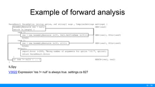 / 50
Example of forward analysis
ParseResult ParseOption (string option, ref string[] args , CompilerSettings settings) {
AssemblyResource res = null; GEN={res0}
switch (s.Length) {
case 1:
res = new AssemblyResource (s[0], Path.GetFileName (s[0])); GEN={res1}, KILL={res0}
break;
case 2:
res = new AssemblyResource (s[0], s[1]); GEN={res2}, KILL={res0}
break;
default:
report.Error (-2005, "Wrong number of arguments for option '{0}'", option);
return ParseResult.Error;
}
if (res != null) { ... } REACH={res1, res2}
}
ILSpy
V3022 Expression 'res != null' is always true. settings.cs 827
16
 