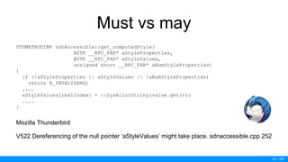 / 50
Must vs may
STDMETHODIMP sdnAccessible::get_computedStyle(
BSTR __RPC_FAR* aStyleProperties,
BSTR __RPC_FAR* aStyleValues,
unsigned short __RPC_FAR* aNumStyleProperties)
{
if (!aStyleProperties || aStyleValues || !aNumStyleProperties)
return E_INVALIDARG;
....
aStyleValues[realIndex] = ::SysAllocString(value.get());
....
}
Mozilla Thunderbird
V522 Dereferencing of the null pointer ‘aStyleValues’ might take place. sdnaccessible.cpp 252
19
 