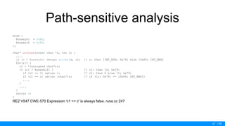 / 50
Path-sensitive analysis
enum {
Runesync = 0x80,
Runeself = 0x80,
};
char* utfrune(const char *s, int c) {
....
if (c < Runesync) return strchr(s, c); // c: then [INT_MIN; 0x79] else [0x80; INT_MAX]
for(;;) {
c1 = *(unsigned char*)s;
if (c1 < Runeself) { // c1: then [0; 0x79]
if (c1 == 0) return 0; // c1: then 0 else [1; 0x79]
if (c1 == c) return (char*)s; // if ([1; 0x79] == [0x80; INT_MAX])
....
}
....
}
return 0;
}
RE2 V547 CWE-570 Expression 'c1 == c' is always false. rune.cc 247
21
 