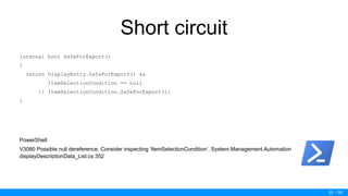 / 50
Short circuit
internal bool SafeForExport()
{
return DisplayEntry.SafeForExport() &&
ItemSelectionCondition == null
|| ItemSelectionCondition.SafeForExport();
}
PowerShell
V3080 Possible null dereference. Consider inspecting ‘ItemSelectionCondition’. System.Management.Automation
displayDescriptionData_List.cs 352
25
 