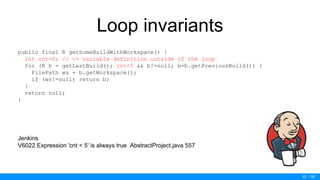 / 50
Loop invariants
public final R getSomeBuildWithWorkspace() {
int cnt=0; // <= variable definition outside of the loop
for (R b = getLastBuild(); cnt<5 && b!=null; b=b.getPreviousBuild()) {
FilePath ws = b.getWorkspace();
if (ws!=null) return b;
}
return null;
}
Jenkins
V6022 Expression 'cnt < 5' is always true AbstractProject.java 557
33
 