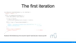 / 50
The first iteration
void Measure::read(XmlReader& e, int staffIdx) {
Segment* segment = 0;
....
while (e.readNextStartElement()) {
const QStringRef& tag(e.name());
if (tag == "move")
e.initTick(e.readFraction().ticks() + tick());
....
else if (tag == "sysInitBarLineType") {
....
segment = getSegmentR(SegmentType::BeginBarLine, 0); // !!!
segment->add(barLine); // <= OK
}
....
else if (tag == "Segment")
segment->read(e); // <= ERROR
....
}
}
MuseScore V522 Dereferencing of the null pointer 'segment' might take place. measure.cpp 2220
34
 