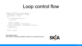 / 50
Loop control flow
SkOpSpan* SkOpContour::undoneSpan() {
SkOpSegment* testSegment = &fHead;
bool allDone = true;
do {
if (testSegment->done()) {
continue;
}
allDone = false;
return testSegment->undoneSpan();
} while ((testSegment = testSegment->next()));
if (allDone) {
fDone = true;
}
return nullptr;
}
Skia Graphics Engine
V547 CWE-571 Expression 'allDone' is always true. skopcontour.cpp 43
35
 