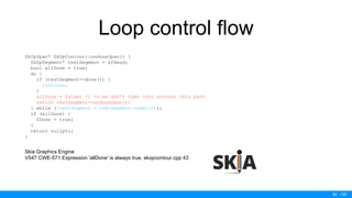 / 50
Loop control flow
SkOpSpan* SkOpContour::undoneSpan() {
SkOpSegment* testSegment = &fHead;
bool allDone = true;
do {
if (testSegment->done()) {
continue;
}
allDone = false; // <= we don’t take into account this path
return testSegment->undoneSpan();
} while ((testSegment = testSegment->next()));
if (allDone) {
fDone = true;
}
return nullptr;
}
Skia Graphics Engine
V547 CWE-571 Expression 'allDone' is always true. skopcontour.cpp 43
36
 