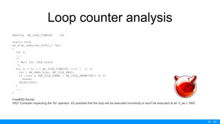 / 50
Loop counter analysis
#define AE_IDLE_TIMEOUT 100
static void
ae_stop_rxmac(ae_softc_t *sc)
{
int i;
....
/*
* Wait for IDLE state.
*/
for (i = 0; i < AE_IDLE_TIMEOUT; i--) { // <=
val = AE_READ_4(sc, AE_IDLE_REG);
if ((val & (AE_IDLE_RXMAC | AE_IDLE_DMAWRITE)) == 0)
break;
DELAY(100);
}
....
}
FreeBSD Kernel
V621 Consider inspecting the 'for' operator. It's possible that the loop will be executed incorrectly or won't be executed at all. if_ae.c 1663
38
 