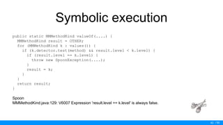 / 50
Symbolic execution
public static MMMethodKind valueOf(....) {
MMMethodKind result = OTHER;
for (MMMethodKind k : values()) {
if (k.detector.test(method) && result.level < k.level) {
if (result.level == k.level) {
throw new SpoonException(....);
}
result = k;
}
}
return result;
}
Spoon
MMMethodKind.java:129: V6007 Expression 'result.level == k.level' is always false.
43
 