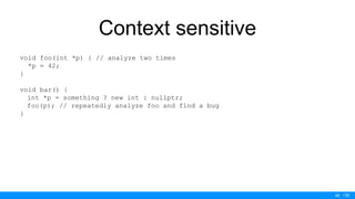 / 50
Context sensitive
void foo(int *p) { // analyze two times
*p = 42;
}
void bar() {
int *p = something ? new int : nullptr;
foo(p); // repeatedly analyze foo and find a bug
}
46
 