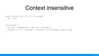 / 50
Context insensitive
void foo(int *p) { // p != nullptr
*p = 42;
}
void bar() {
int *p = something ? new int : nullptr;
foo(p); // p != nullptr contract is violated, found a bug
}
47
 