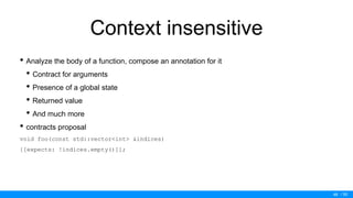 / 50
Context insensitive
• Analyze the body of a function, compose an annotation for it
• Contract for arguments
• Presence of a global state
• Returned value
• And much more
• contracts proposal
void foo(const std::vector<int> &indices)
[[expects: !indices.empty()]];
48
 