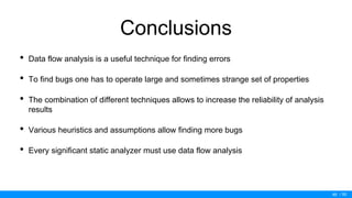 / 50
Conclusions
• Data flow analysis is a useful technique for finding errors
• To find bugs one has to operate large and sometimes strange set of properties
• The combination of different techniques allows to increase the reliability of analysis
results
• Various heuristics and assumptions allow finding more bugs
• Every significant static analyzer must use data flow analysis
49
 
